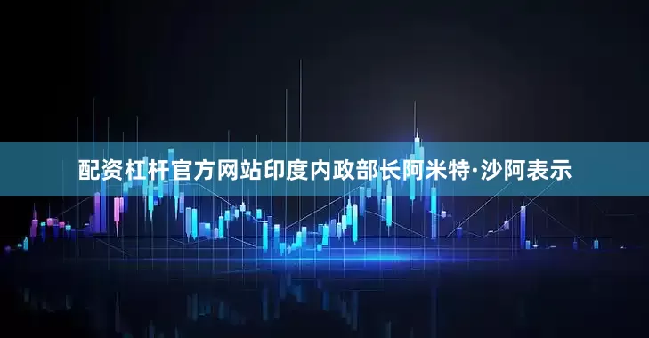 配资杠杆官方网站印度内政部长阿米特·沙阿表示
