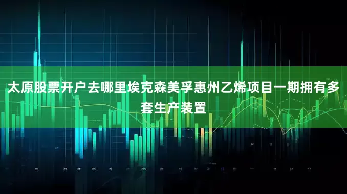 太原股票开户去哪里埃克森美孚惠州乙烯项目一期拥有多套生产装置