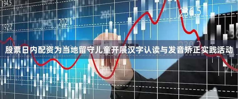 股票日内配资为当地留守儿童开展汉字认读与发音矫正实践活动