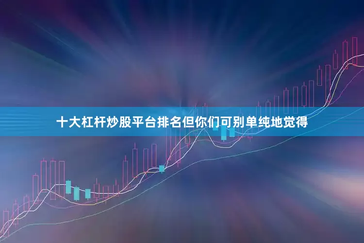 十大杠杆炒股平台排名但你们可别单纯地觉得