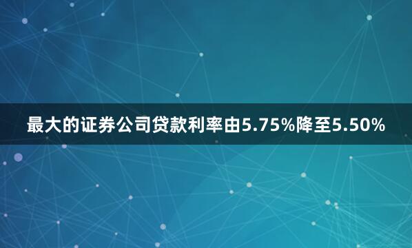 最大的证券公司贷款利率由5.75%降至5.50%