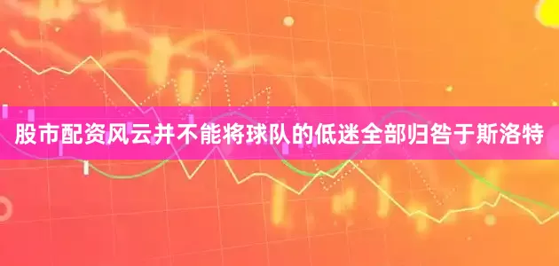 股市配资风云并不能将球队的低迷全部归咎于斯洛特