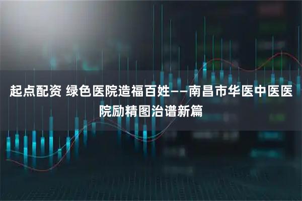 起点配资 绿色医院造福百姓——南昌市华医中医医院励精图治谱新篇