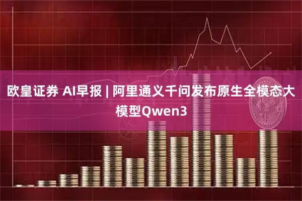 欧皇证券 AI早报 | 阿里通义千问发布原生全模态大模型Qwen3