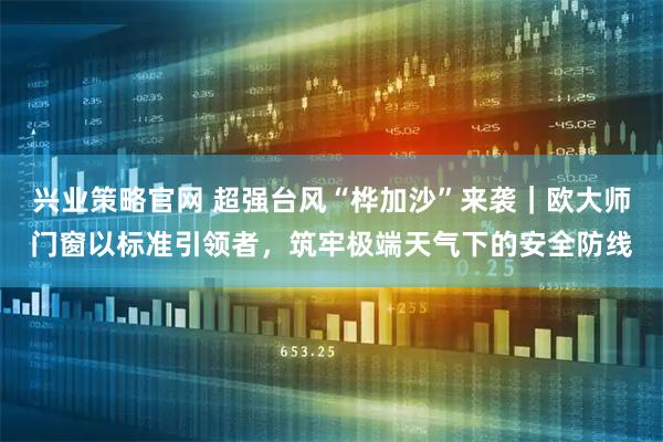 兴业策略官网 超强台风“桦加沙”来袭｜欧大师门窗以标准引领者，筑牢极端天气下的安全防线