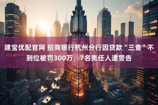 建宝优配官网 招商银行杭州分行因贷款“三查”不到位被罚300万，7名责任人遭警告