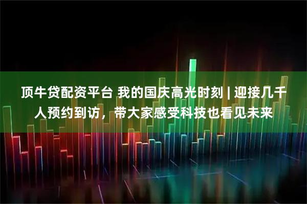 顶牛贷配资平台 我的国庆高光时刻 | 迎接几千人预约到访，带大家感受科技也看见未来