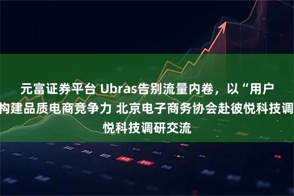 元富证券平台 Ubras告别流量内卷，以“用户主义”构建品质电商竞争力 北京电子商务协会赴彼悦科技调研交流
