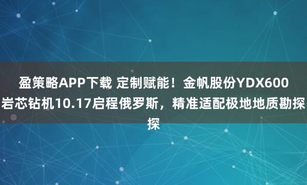 盈策略APP下载 定制赋能！金帆股份YDX600岩芯钻机10.17启程俄罗斯，精准适配极地地质勘探