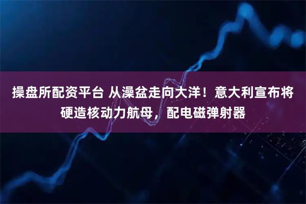 操盘所配资平台 从澡盆走向大洋！意大利宣布将硬造核动力航母，配电磁弹射器