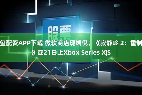 新玺配资APP下载 微软商店现端倪,《寂静岭 2:重制版》或21日上Xbox Series X|S