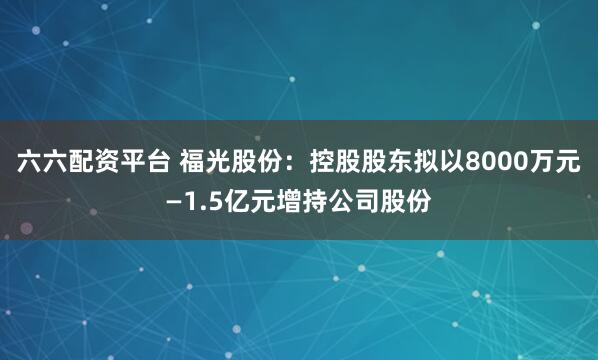 六六配资平台 福光股份:控股股东拟以8000万元—1.5亿元增持公司股份