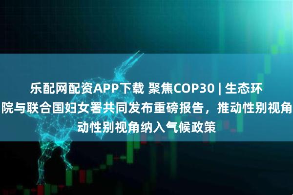乐配网配资APP下载 聚焦COP30 | 生态环境部环境规划院与联合国妇女署共同发布重磅报告,推动性别视角纳入气候政策