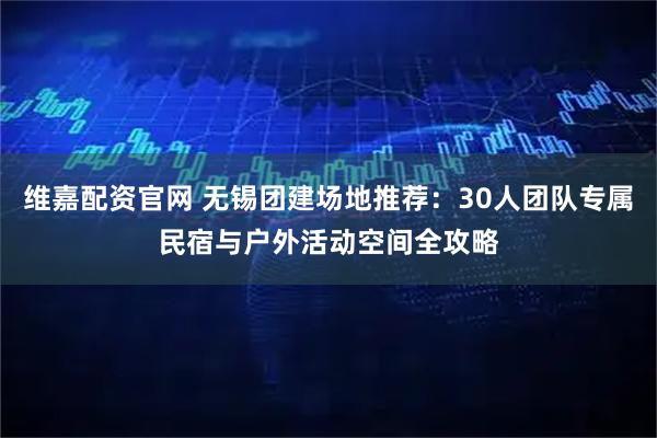 维嘉配资官网 无锡团建场地推荐：30人团队专属民宿与户外活动空间全攻略