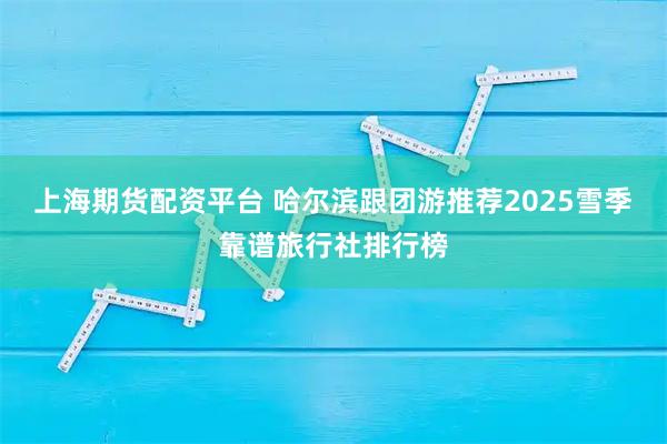 上海期货配资平台 哈尔滨跟团游推荐2025雪季靠谱旅行社排行榜