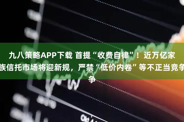 九八策略APP下载 首提“收费自律”!近万亿家族信托市场将迎新规,严禁“低价内卷”等不正当竞争
