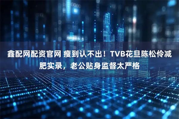 鑫配网配资官网 瘦到认不出！TVB花旦陈松伶减肥实录，老公贴身监督太严格