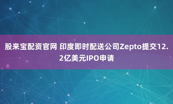 股来宝配资官网 印度即时配送公司Zepto提交12.2亿美元IPO申请