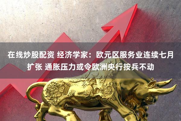 在线炒股配资 经济学家：欧元区服务业连续七月扩张 通胀压力或令欧洲央行按兵不动