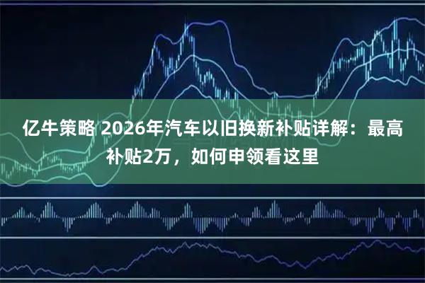 亿牛策略 2026年汽车以旧换新补贴详解：最高补贴2万，如何申领看这里