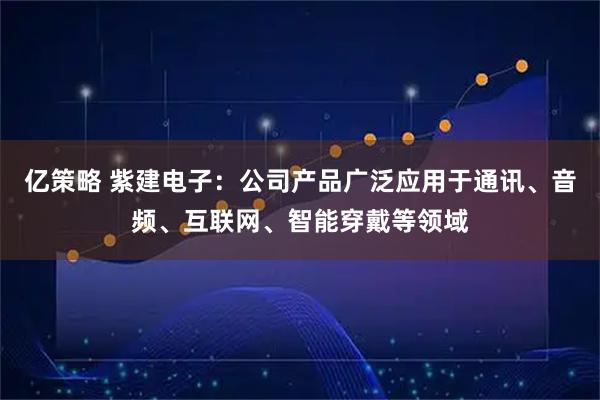 亿策略 紫建电子：公司产品广泛应用于通讯、音频、互联网、智能穿戴等领域
