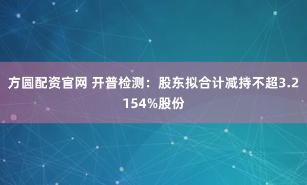方圆配资官网 开普检测：股东拟合计减持不超3.2154%股份