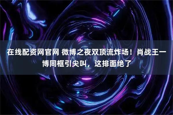 在线配资网官网 微博之夜双顶流炸场！肖战王一博同框引尖叫，这排面绝了