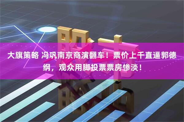 大旗策略 冯巩南京商演翻车！票价上千直逼郭德纲，观众用脚投票票房惨淡！