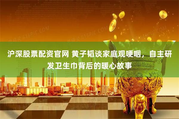 沪深股票配资官网 黄子韬谈家庭观哽咽，自主研发卫生巾背后的暖心故事