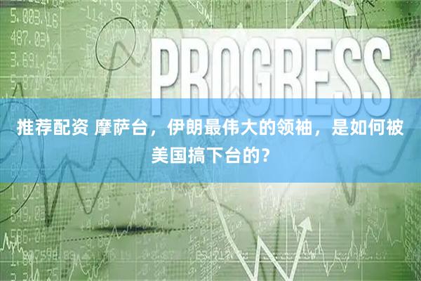 推荐配资 摩萨台,伊朗最伟大的领袖,是如何被美国搞下台的?