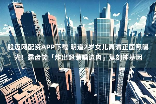 股迈网配资APP下载 明道2岁女儿高清正面照曝光！露齿笑「炸出超萌嘴边肉」复刻神基因