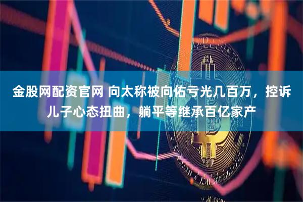 金股网配资官网 向太称被向佑亏光几百万，控诉儿子心态扭曲，躺平等继承百亿家产