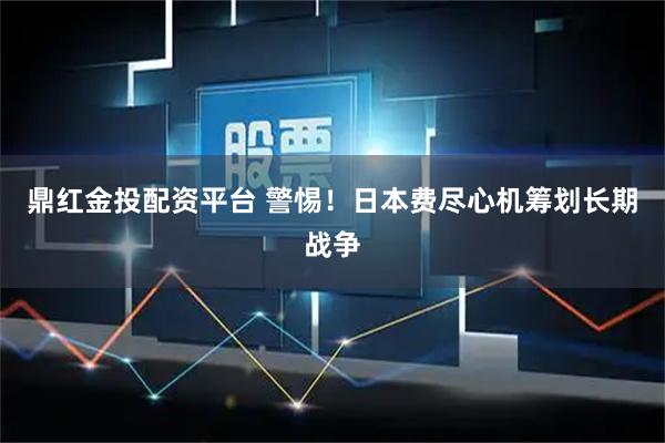 鼎红金投配资平台 警惕！日本费尽心机筹划长期战争