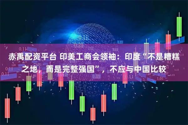 赤禹配资平台 印美工商会领袖：印度“不是糟糕之地，而是完整强国”，不应与中国比较