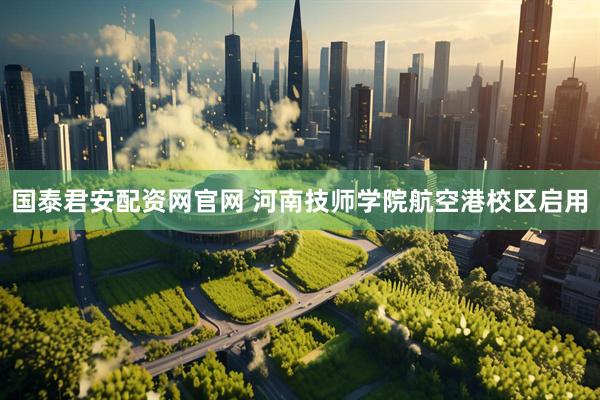 国泰君安配资网官网 河南技师学院航空港校区启用