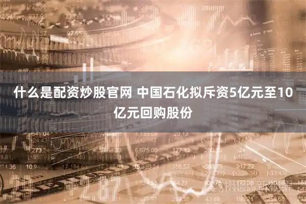 什么是配资炒股官网 中国石化拟斥资5亿元至10亿元回购股份