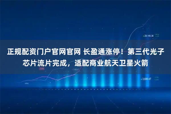 正规配资门户官网官网 长盈通涨停！第三代光子芯片流片完成，适配商业航天卫星火箭