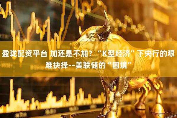 盈珑配资平台 加还是不加？“K型经济”下央行的艰难抉择--美联储的“困境”